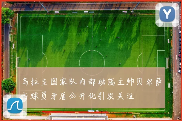 乌拉圭国家队内部动荡主帅贝尔萨与球员矛盾公开化引发关注