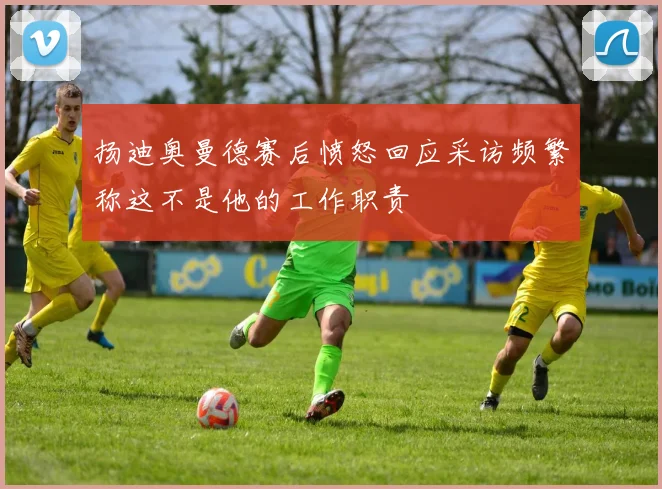 扬迪奥曼德赛后愤怒回应采访频繁称这不是他的工作职责