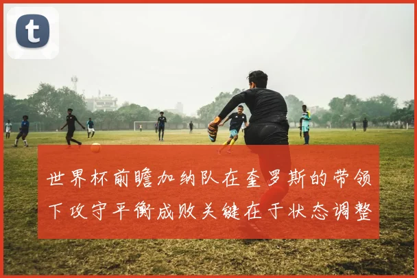 世界杯前瞻加纳队在奎罗斯的带领下攻守平衡成败关键在于状态调整