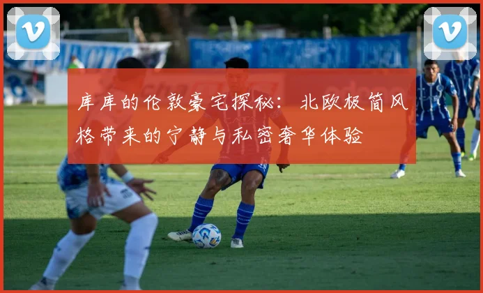 库库的伦敦豪宅探秘：北欧极简风格带来的宁静与私密奢华体验