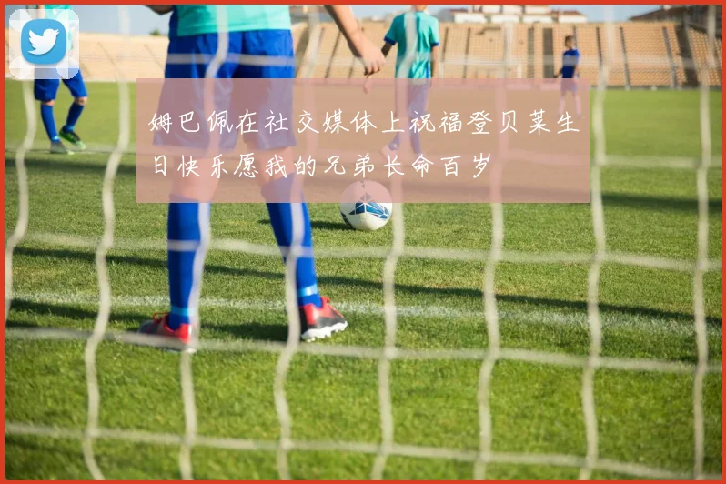 姆巴佩在社交媒体上祝福登贝莱生日快乐愿我的兄弟长命百岁