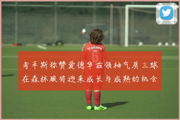 考辛斯称赞爱德华兹领袖气质三球在森林狼将迎来成长与成熟的机会
