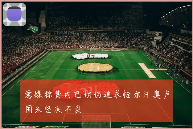 意媒称费内巴切仍追求恰尔汗奥卢国米坚决不卖