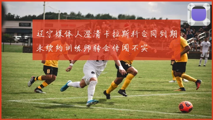 辽宁媒体人澄清卡拉斯科合同到期未续约训练师转会传闻不实