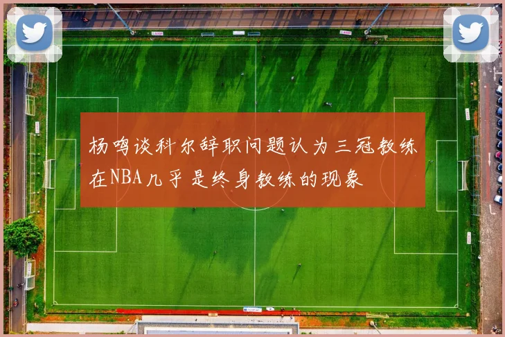 杨鸣谈科尔辞职问题认为三冠教练在NBA几乎是终身教练的现象