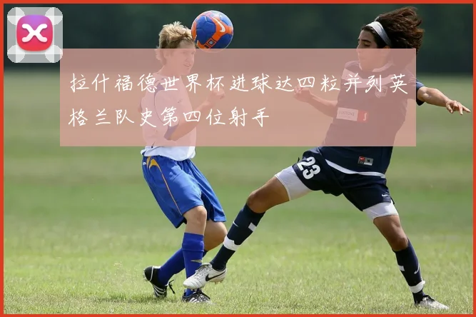 拉什福德世界杯进球达四粒并列英格兰队史第四位射手