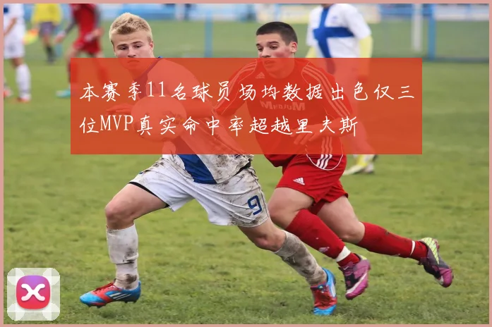 本赛季11名球员场均数据出色仅三位MVP真实命中率超越里夫斯