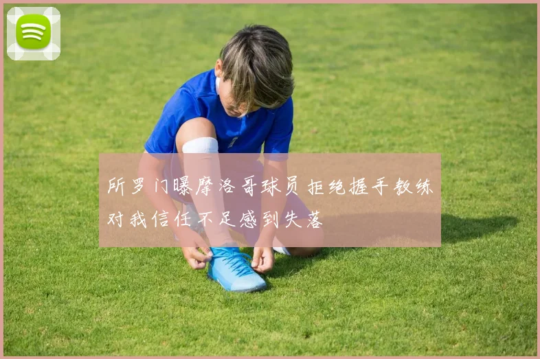 所罗门曝摩洛哥球员拒绝握手教练对我信任不足感到失落