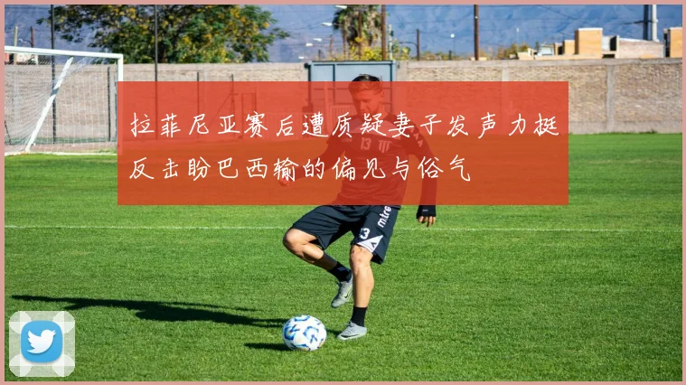 拉菲尼亚赛后遭质疑妻子发声力挺反击盼巴西输的偏见与俗气