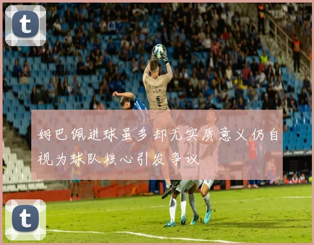 姆巴佩进球虽多却无实质意义仍自视为球队核心引发争议