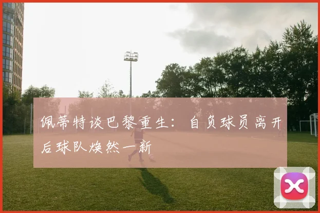 佩蒂特谈巴黎重生：自负球员离开后球队焕然一新