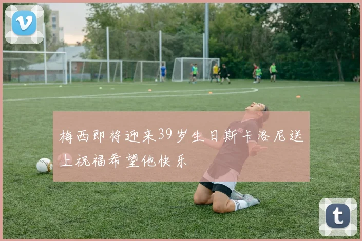 梅西即将迎来39岁生日斯卡洛尼送上祝福希望他快乐