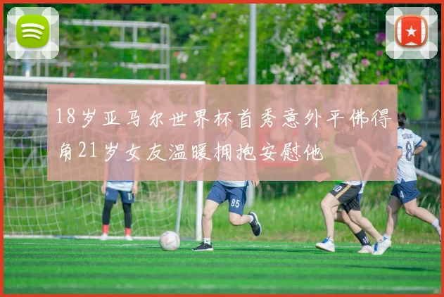 18岁亚马尔世界杯首秀意外平佛得角21岁女友温暖拥抱安慰他