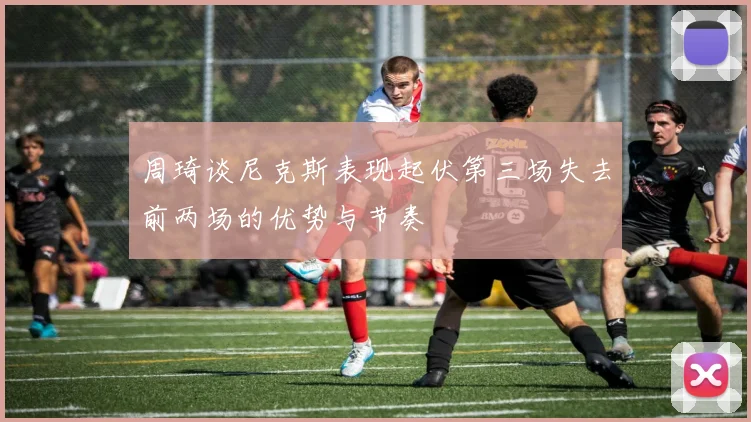 周琦谈尼克斯表现起伏第三场失去前两场的优势与节奏
