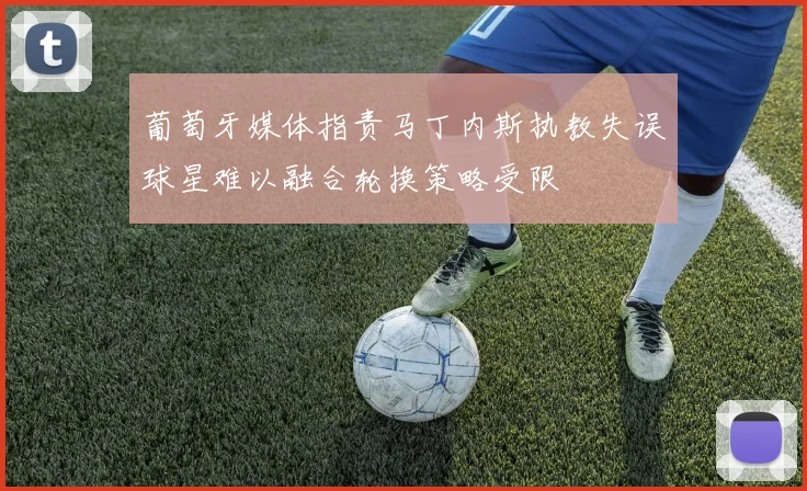 葡萄牙媒体指责马丁内斯执教失误球星难以融合轮换策略受限