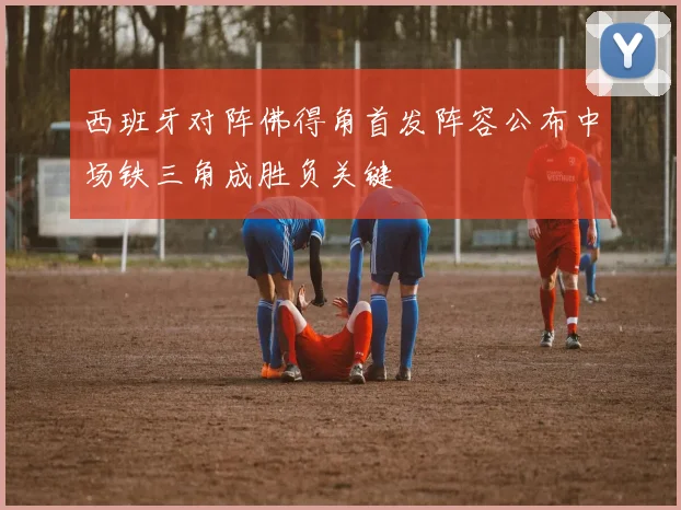 西班牙对阵佛得角首发阵容公布中场铁三角成胜负关键