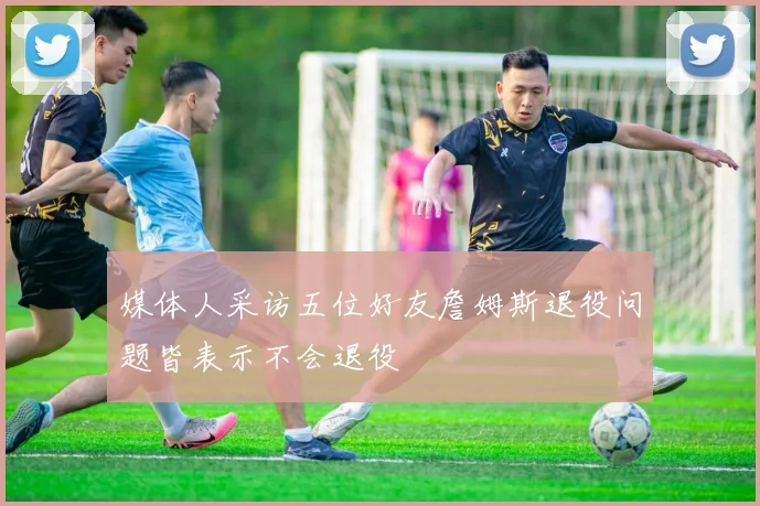 媒体人采访五位好友詹姆斯退役问题皆表示不会退役