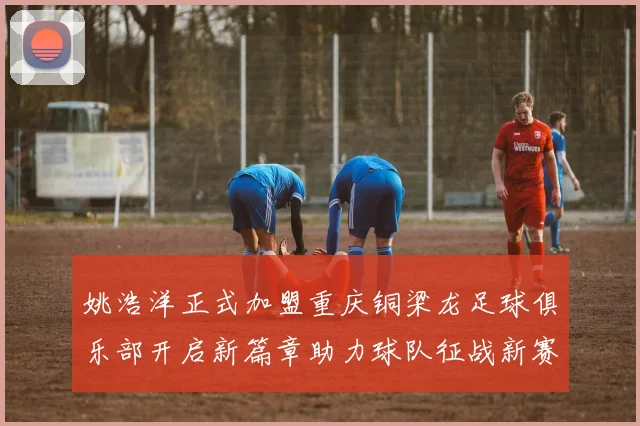 姚浩洋正式加盟重庆铜梁龙足球俱乐部开启新篇章助力球队征战新赛季
