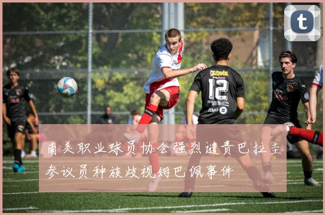 南美职业球员协会强烈谴责巴拉圭参议员种族歧视姆巴佩事件