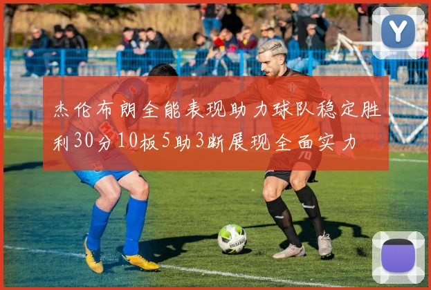 杰伦布朗全能表现助力球队稳定胜利30分10板5助3断展现全面实力