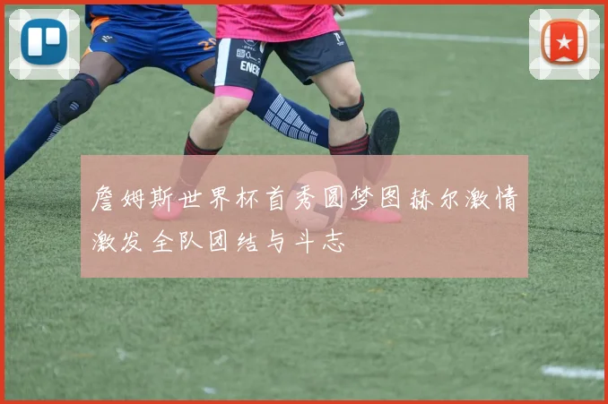 詹姆斯世界杯首秀圆梦图赫尔激情激发全队团结与斗志