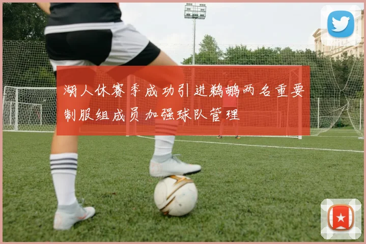 湖人休赛季成功引进鹈鹕两名重要制服组成员加强球队管理