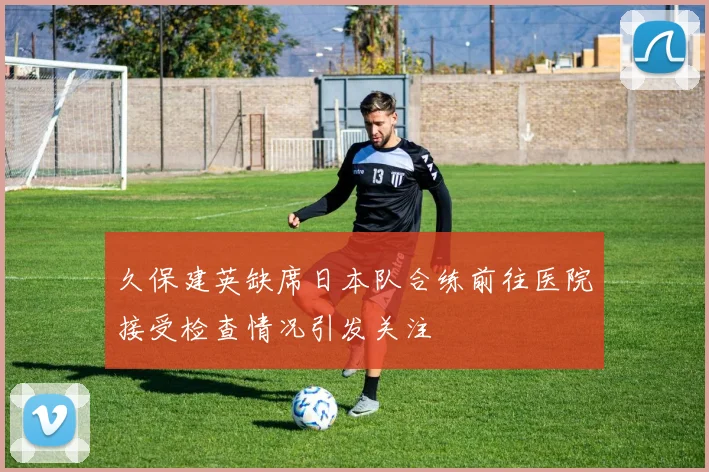 久保建英缺席日本队合练前往医院接受检查情况引发关注