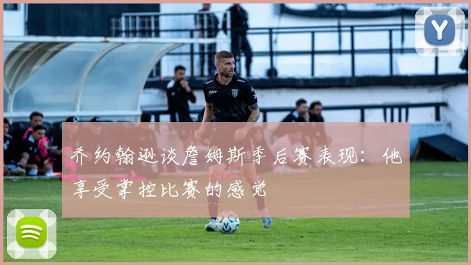 乔约翰逊谈詹姆斯季后赛表现：他享受掌控比赛的感觉