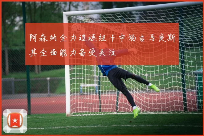 阿森纳全力追逐纽卡中场吉马良斯其全面能力备受关注