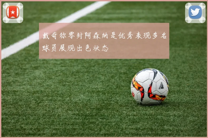 戴奇称零封阿森纳是优秀表现多名球员展现出色状态
