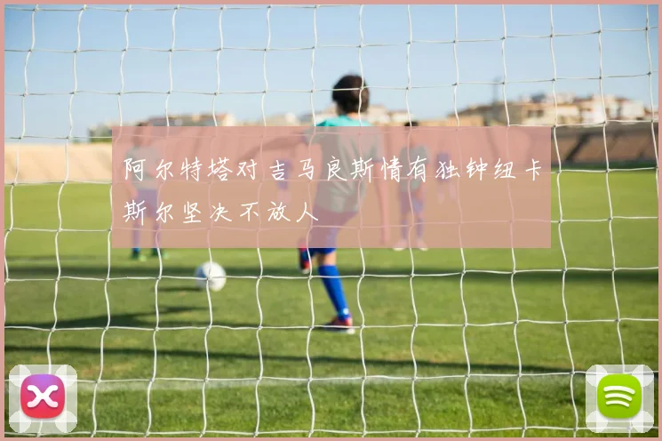 阿尔特塔对吉马良斯情有独钟纽卡斯尔坚决不放人
