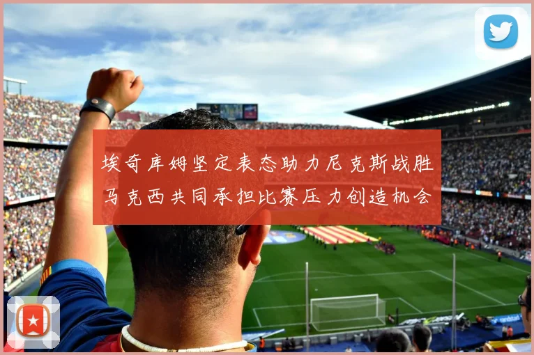 埃奇库姆坚定表态助力尼克斯战胜马克西共同承担比赛压力创造机会
