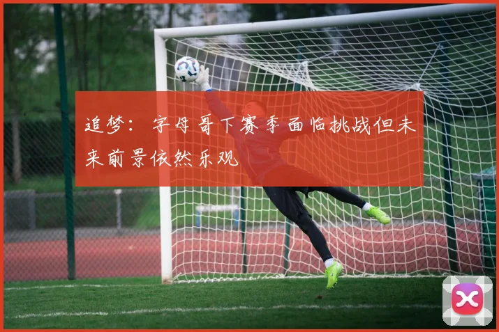 追梦：字母哥下赛季面临挑战但未来前景依然乐观